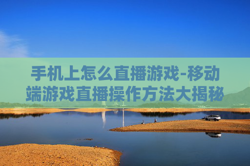 手机上怎么直播游戏-移动端游戏直播操作方法大揭秘