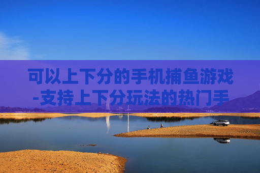 可以上下分的手机捕鱼游戏-支持上下分玩法的热门手机捕鱼游戏