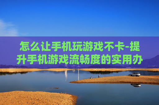 怎么让手机玩游戏不卡-提升手机游戏流畅度的实用办法 怎么让手机玩游戏不卡-提升手机游戏流畅度的实用办法