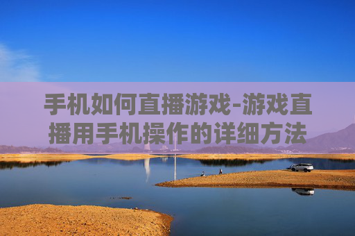 手机如何直播游戏-游戏直播用手机操作的详细方法 手机如何直播游戏-游戏直播用手机操作的详细方法