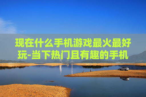 现在什么手机游戏最火最好玩-当下热门且有趣的手机游戏大盘点