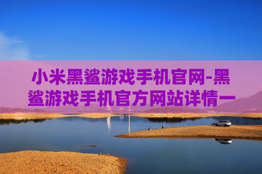 小米黑鲨游戏手机官网-黑鲨游戏手机官方网站详情一览
