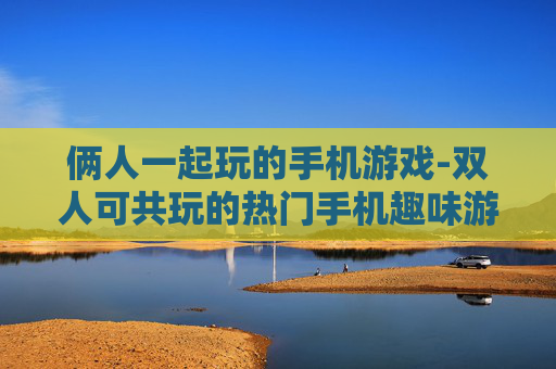 俩人一起玩的手机游戏-双人可共玩的热门手机趣味游戏