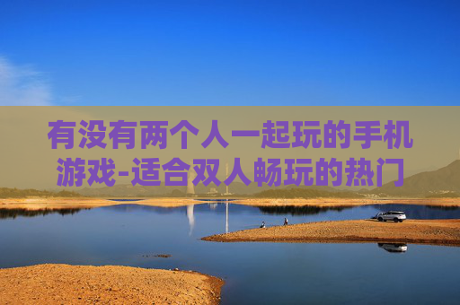 有没有两个人一起玩的手机游戏-适合双人畅玩的热门手机游戏推荐