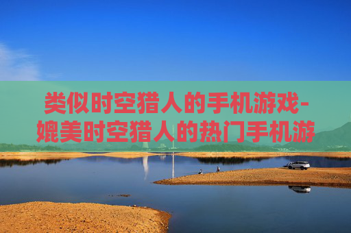 类似时空猎人的手机游戏-媲美时空猎人的热门手机游戏推荐