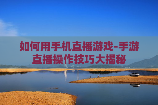 如何用手机直播游戏-手游直播操作技巧大揭秘