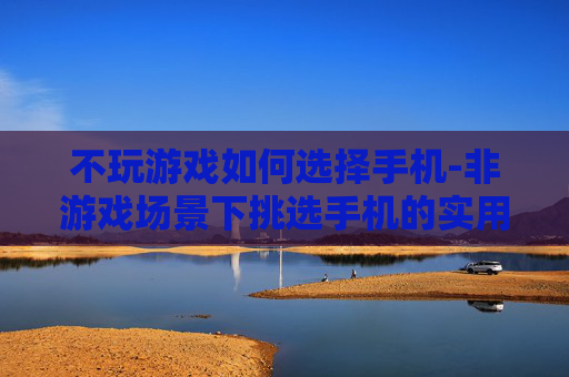 不玩游戏如何选择手机-非游戏场景下挑选手机的实用指南 不玩游戏如何选择手机-非游戏场景下挑选手机的实用指南