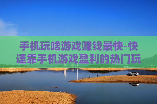 手机玩啥游戏赚钱最快-快速靠手机游戏盈利的热门玩法推荐 手机玩啥游戏赚钱最快-快速靠手机游戏盈利的热门玩法推荐