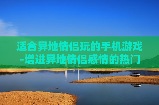 适合异地情侣玩的手机游戏-增进异地情侣感情的热门手游推荐