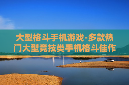 大型格斗手机游戏-多款热门大型竞技类手机格斗佳作