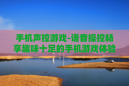 手机声控游戏-语音操控畅享趣味十足的手机游戏体验 手机声控游戏-语音操控畅享趣味十足的手机游戏体验