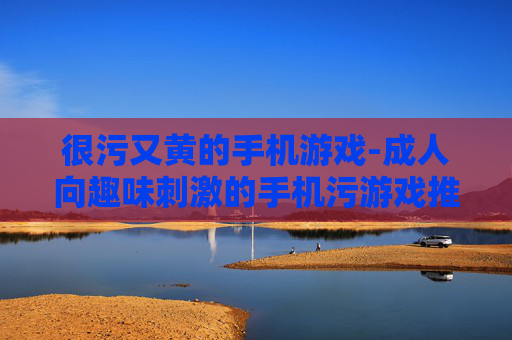 很污又黄的手机游戏-成人向趣味刺激的手机污游戏推荐 很污又黄的手机游戏-成人向趣味刺激的手机污游戏推荐