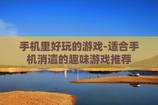 手机里好玩的游戏-适合手机消遣的趣味游戏推荐