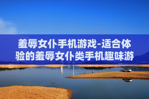 羞辱女仆手机游戏-适合体验的羞辱女仆类手机趣味游戏 羞辱女仆手机游戏-适合体验的羞辱女仆类手机趣味游戏