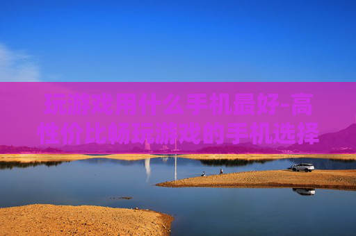 玩游戏用什么手机最好-高性价比畅玩游戏的手机选择推荐