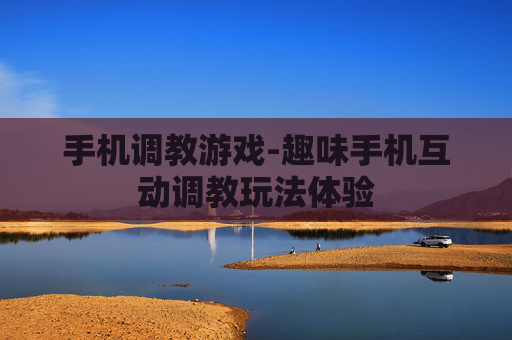 手机调教游戏-趣味手机互动调教玩法体验 手机调教游戏-趣味手机互动调教玩法体验