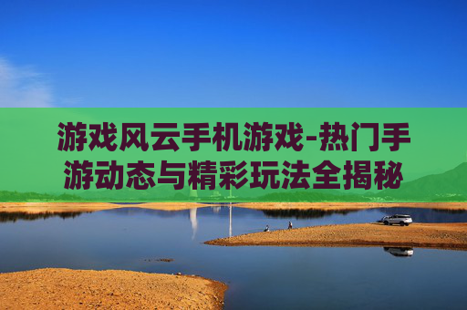 游戏风云手机游戏-热门手游动态与精彩玩法全揭秘 游戏风云手机游戏-热门手游动态与精彩玩法全揭秘