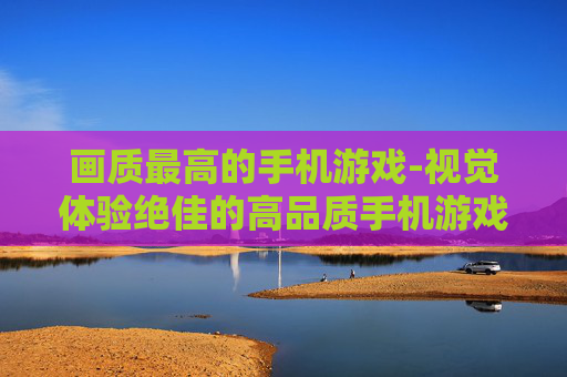 画质最高的手机游戏-视觉体验绝佳的高品质手机游戏 画质最高的手机游戏-视觉体验绝佳的高品质手机游戏