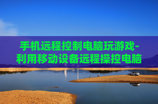 手机远程控制电脑玩游戏-利用移动设备远程操控电脑畅享游戏乐趣