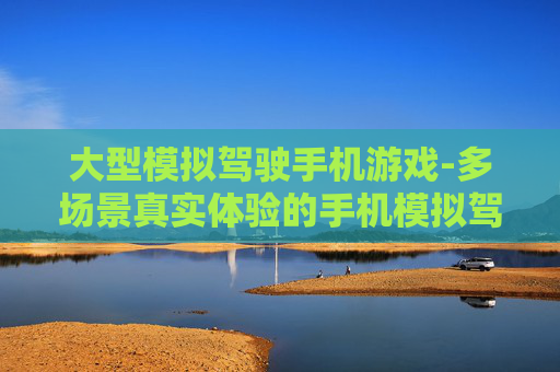 大型模拟驾驶手机游戏-多场景真实体验的手机模拟驾驶游戏