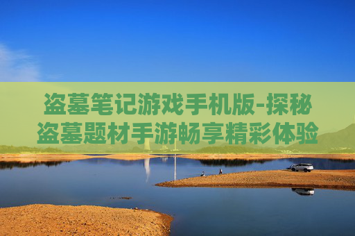 盗墓笔记游戏手机版-探秘盗墓题材手游畅享精彩体验 盗墓笔记游戏手机版-探秘盗墓题材手游畅享精彩体验