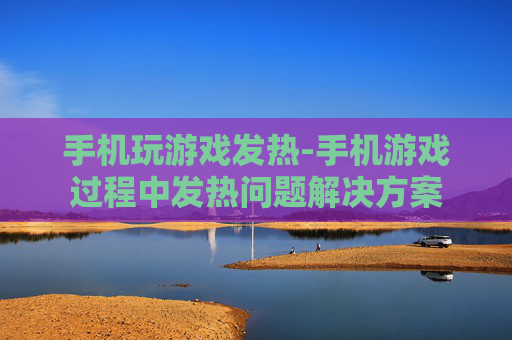 手机玩游戏发热-手机游戏过程中发热问题解决方案