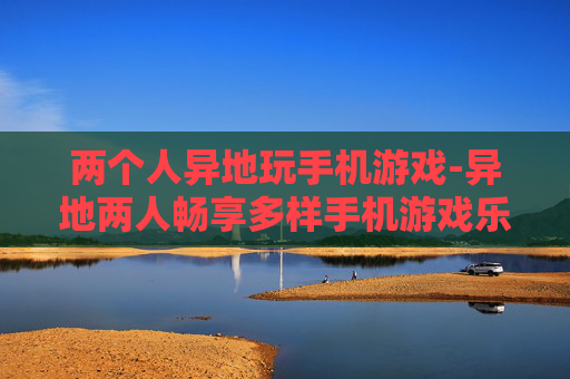 两个人异地玩手机游戏-异地两人畅享多样手机游戏乐趣