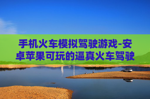 手机火车模拟驾驶游戏-安卓苹果可玩的逼真火车驾驶手游