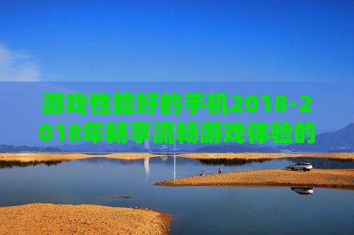 游戏性能好的手机2018-2018年畅享流畅游戏体验的优质手机