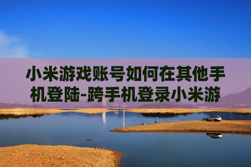 小米游戏账号如何在其他手机登陆-跨手机登录小米游戏账号的实用方法