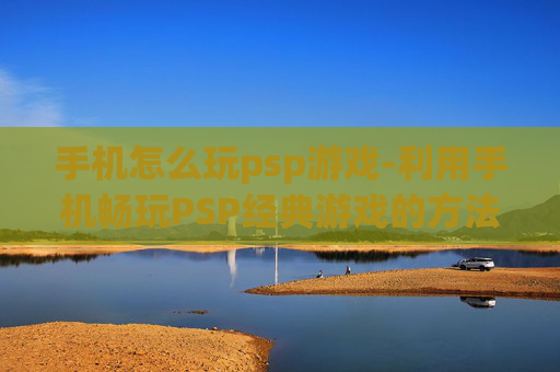 手机怎么玩psp游戏-利用手机畅玩PSP经典游戏的方法