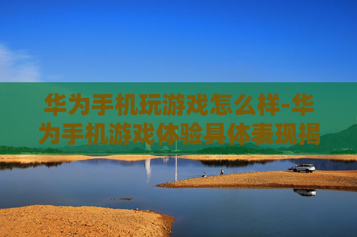 华为手机玩游戏怎么样-华为手机游戏体验具体表现揭秘