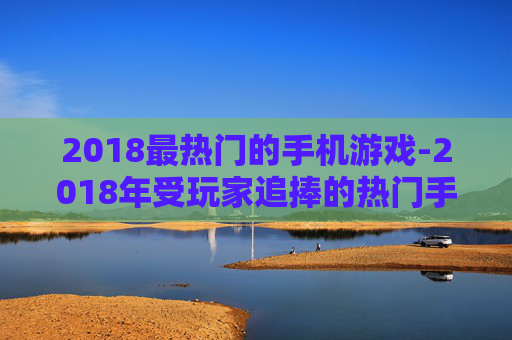 2018最热门的手机游戏-2018年受玩家追捧的热门手游大盘点