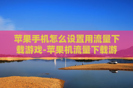 苹果手机怎么设置用流量下载游戏-苹果机流量下载游戏设置详细方法