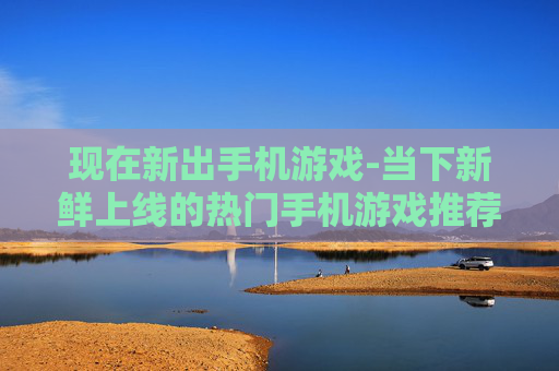 现在新出手机游戏-当下新鲜上线的热门手机游戏推荐