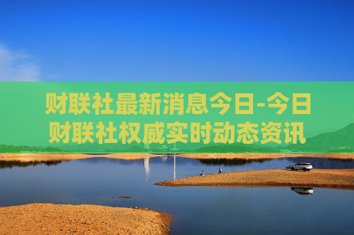财联社最新消息今日-今日财联社权威实时动态资讯