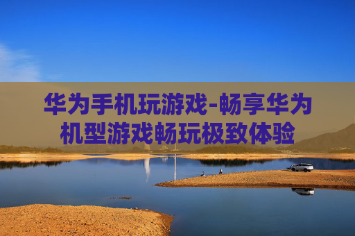 华为手机玩游戏-畅享华为机型游戏畅玩极致体验