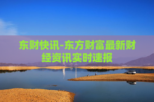 东财快讯-东方财富最新财经资讯实时速报