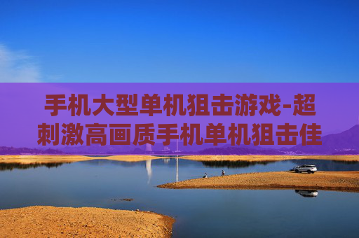 手机大型单机狙击游戏-超刺激高画质手机单机狙击佳作 手机大型单机狙击游戏-超刺激高画质手机单机狙击佳作