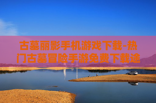 古墓丽影手机游戏下载-热门古墓冒险手游免费下载途径