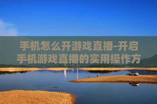 手机怎么开游戏直播-开启手机游戏直播的实用操作方法