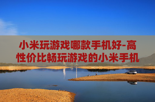 小米玩游戏哪款手机好-高性价比畅玩游戏的小米手机推荐