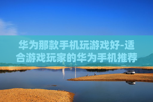 华为那款手机玩游戏好-适合游戏玩家的华为手机推荐 华为那款手机玩游戏好-适合游戏玩家的华为手机推荐