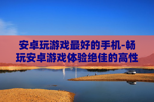 安卓玩游戏最好的手机-畅玩安卓游戏体验绝佳的高性价比机型