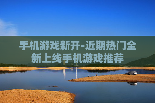 手机游戏新开-近期热门全新上线手机游戏推荐