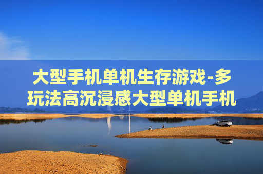 大型手机单机生存游戏-多玩法高沉浸感大型单机手机生存佳作
