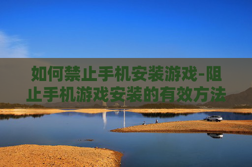 如何禁止手机安装游戏-阻止手机游戏安装的有效方法技巧 如何禁止手机安装游戏-阻止手机游戏安装的有效方法技巧