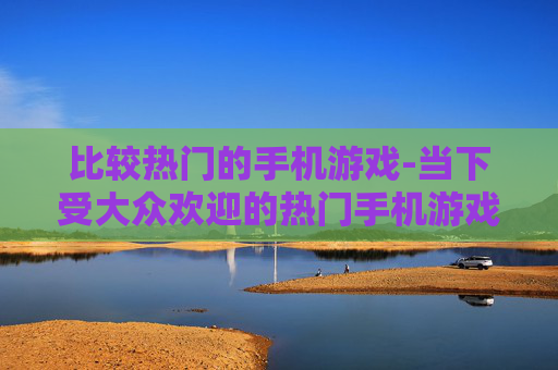 比较热门的手机游戏-当下受大众欢迎的热门手机游戏盘点