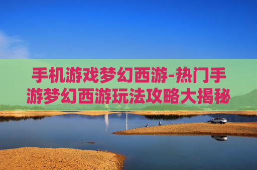 手机游戏梦幻西游-热门手游梦幻西游玩法攻略大揭秘