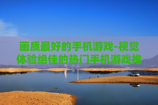 画质最好的手机游戏-视觉体验绝佳的热门手机游戏推荐 画质最好的手机游戏-视觉体验绝佳的热门手机游戏推荐
